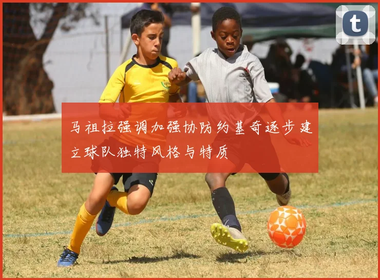 马祖拉强调加强协防约基奇逐步建立球队独特风格与特质