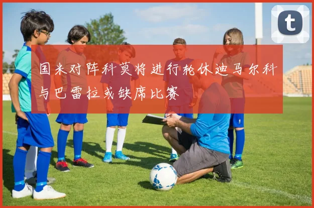 国米对阵科莫将进行轮休迪马尔科与巴雷拉或缺席比赛