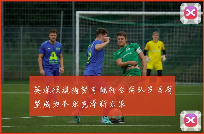 英媒报道梅努可能转会离队罗马有望成为齐尔克泽新东家