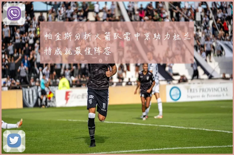 帕金斯分析火箭队需申京助力杜兰特成就最佳阵容