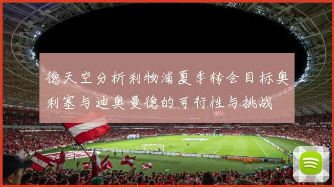 德天空分析利物浦夏季转会目标奥利塞与迪奥曼德的可行性与挑战