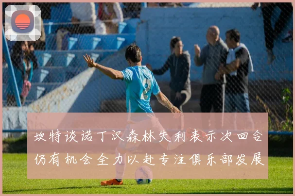 坎特谈诺丁汉森林失利表示次回合仍有机会全力以赴专注俱乐部发展