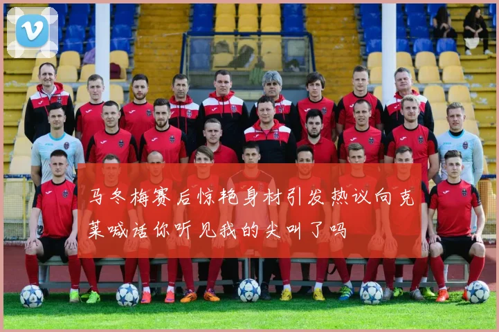 马冬梅赛后惊艳身材引发热议向克莱喊话你听见我的尖叫了吗