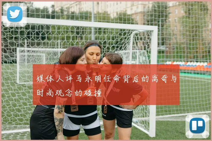 媒体人评马永明任命背后的离奇与时尚观念的碰撞