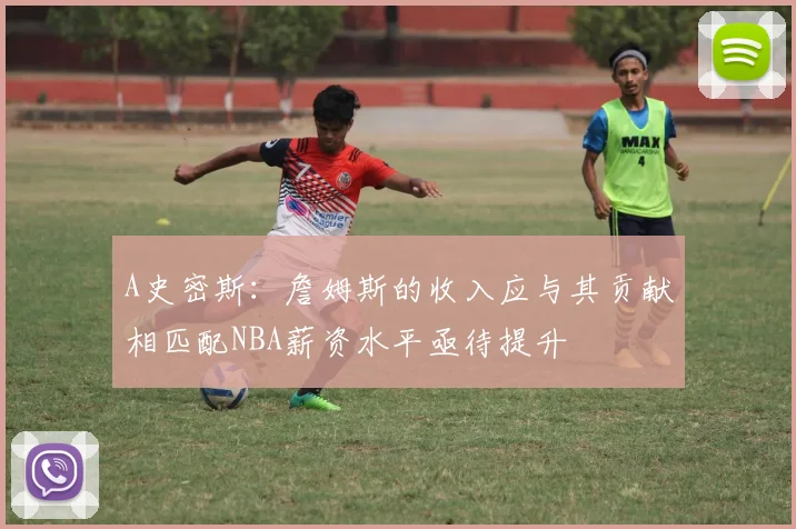 A史密斯：詹姆斯的收入应与其贡献相匹配NBA薪资水平亟待提升
