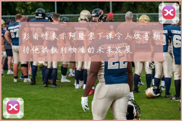 彭南特表示阿隆索下课令人欣喜期待他执教利物浦的未来发展