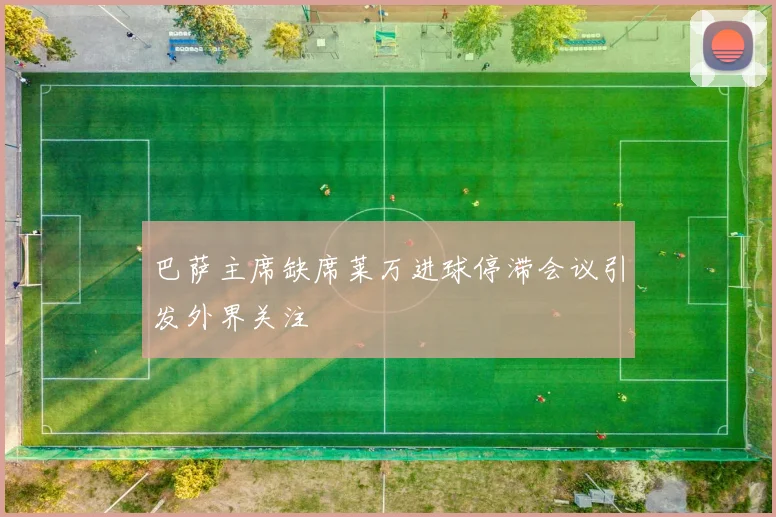 巴萨主席缺席莱万进球停滞会议引发外界关注