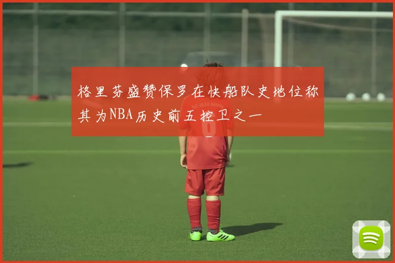 格里芬盛赞保罗在快船队史地位称其为NBA历史前五控卫之一