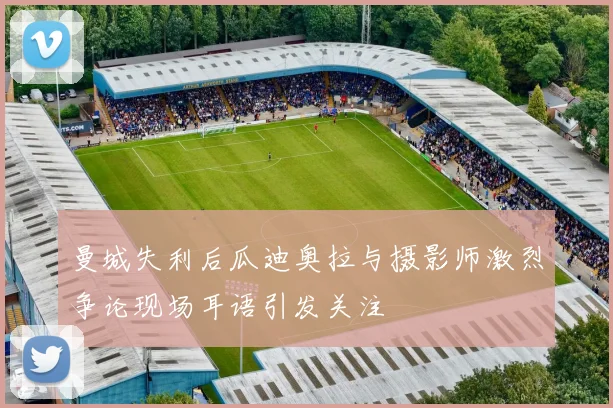 曼城失利后瓜迪奥拉与摄影师激烈争论现场耳语引发关注