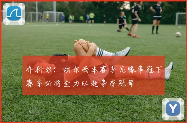 乔科尔：切尔西本赛季无缘争冠下赛季必将全力以赴争夺冠军