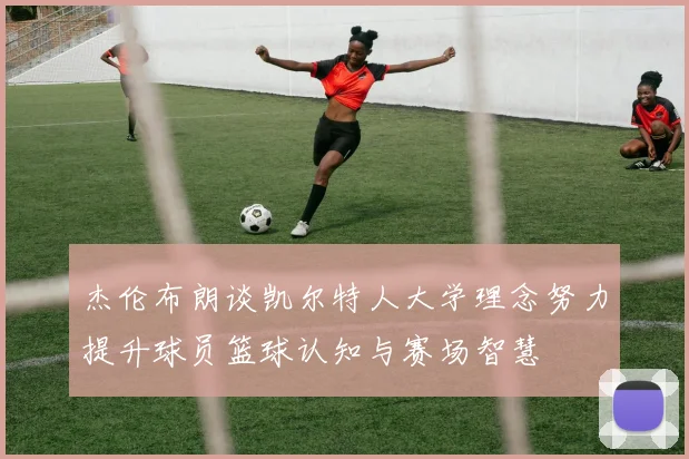 杰伦布朗谈凯尔特人大学理念努力提升球员篮球认知与赛场智慧