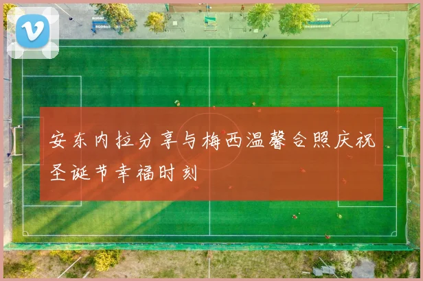 安东内拉分享与梅西温馨合照庆祝圣诞节幸福时刻