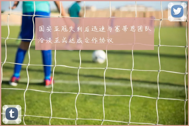 国安亚冠失利后迅速与塞蒂恩团队洽谈正式达成合作协议