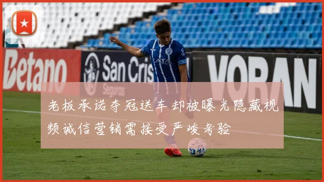 老板承诺夺冠送车却被曝光隐藏视频诚信营销需接受严峻考验