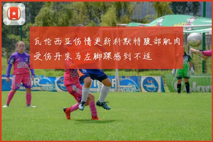 瓦伦西亚伤情更新科默特腹部肌肉受伤丹朱马左脚踝感到不适