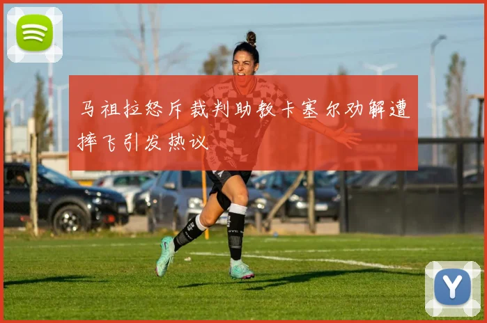 马祖拉怒斥裁判助教卡塞尔劝解遭摔飞引发热议