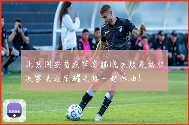北京国安首发阵容揭晓决战足协杯决赛共赴荣耀之路一起加油！