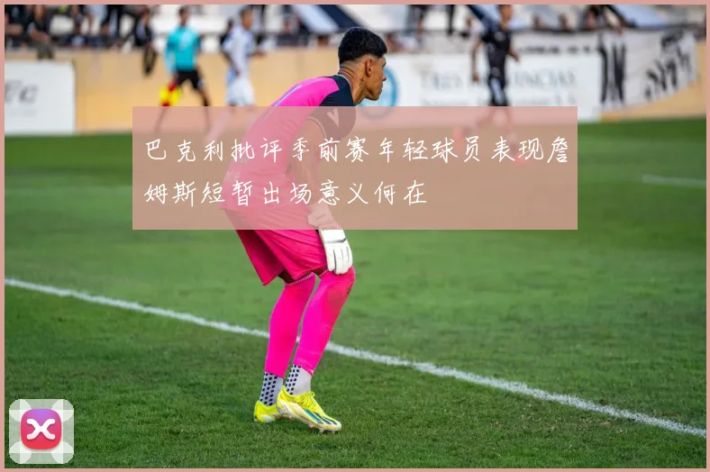 巴克利批评季前赛年轻球员表现詹姆斯短暂出场意义何在