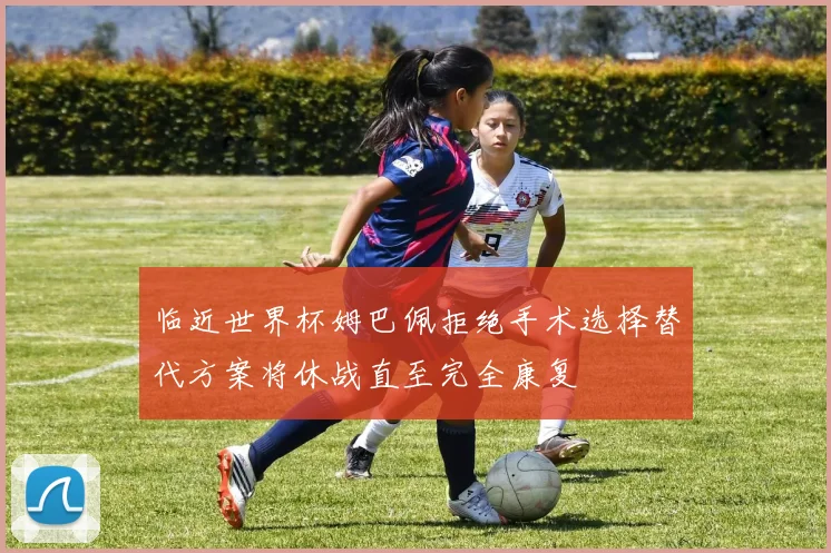 临近世界杯姆巴佩拒绝手术选择替代方案将休战直至完全康复