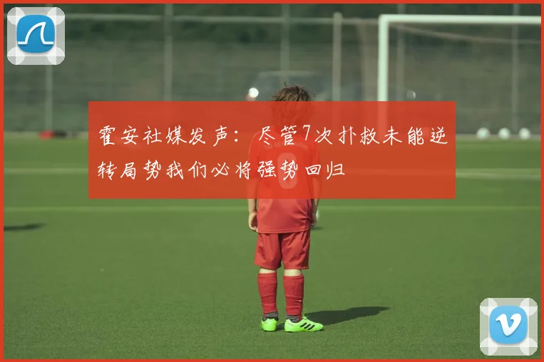 霍安社媒发声：尽管7次扑救未能逆转局势我们必将强势回归