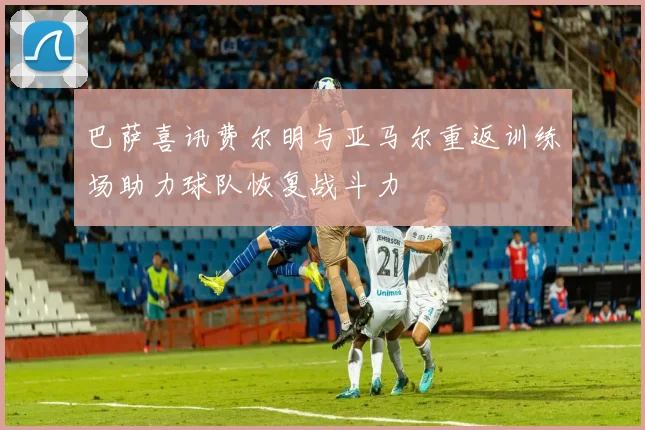 巴萨喜讯费尔明与亚马尔重返训练场助力球队恢复战斗力