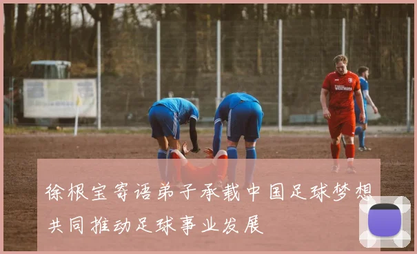 徐根宝寄语弟子承载中国足球梦想共同推动足球事业发展