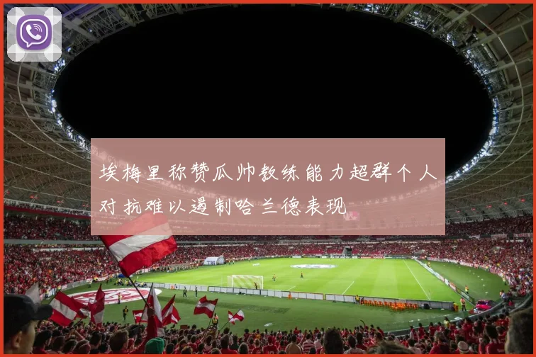 埃梅里称赞瓜帅教练能力超群个人对抗难以遏制哈兰德表现