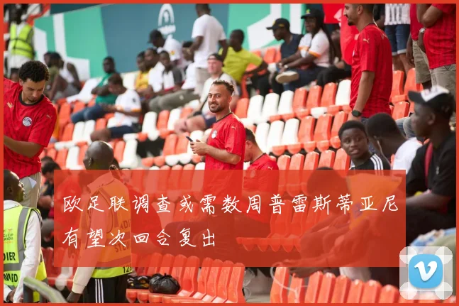 欧足联调查或需数周普雷斯蒂亚尼有望次回合复出