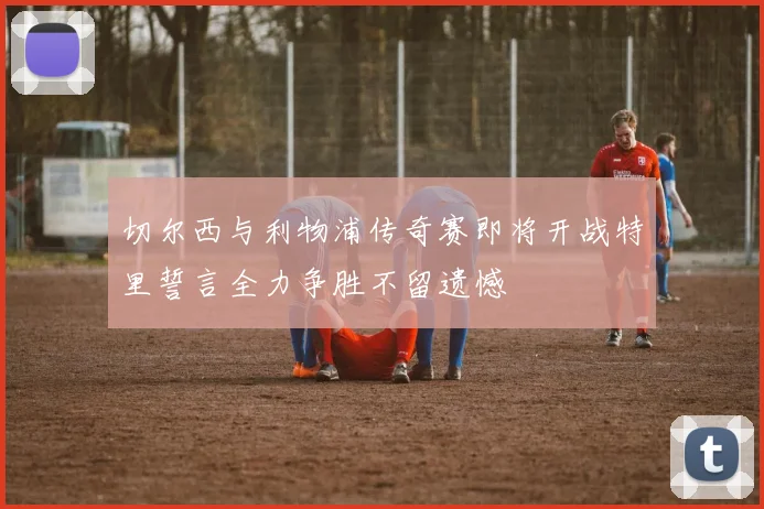 切尔西与利物浦传奇赛即将开战特里誓言全力争胜不留遗憾