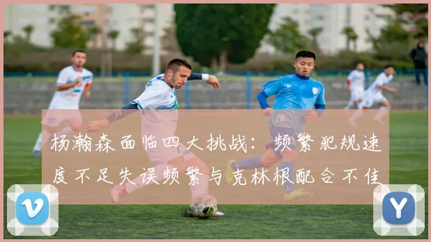 杨瀚森面临四大挑战：频繁犯规速度不足失误频繁与克林根配合不佳