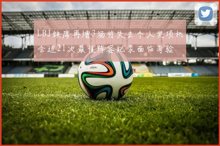 LBJ缺席再增3场将失去个人奖项机会连21次最佳阵容纪录面临考验