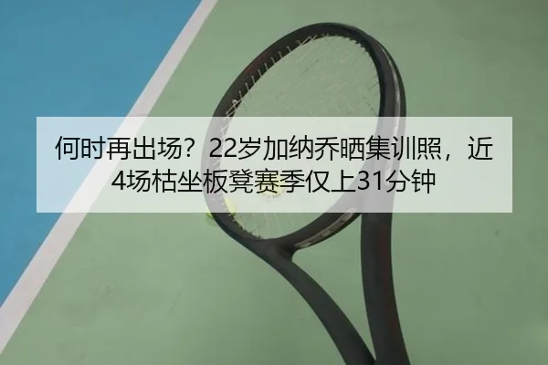 何时再出场?22岁加纳乔晒集训照,近4场枯坐板凳赛季仅上31分钟 | mksports